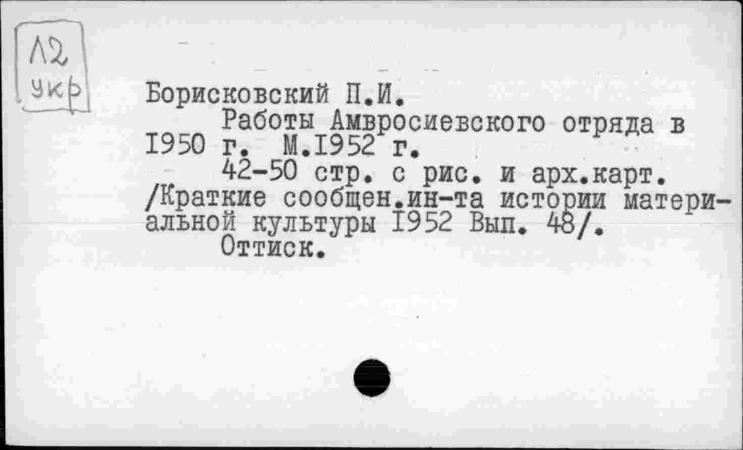 ﻿Борисковский П.И.
Работы Амвросиевского отряда в 1950 г. M.I952 г.
42-50 стр. с рис. и арх.карт.
/Краткие сообщен.ин-та истории материальной культуры 1952 Выл. 48/.
Оттиск.